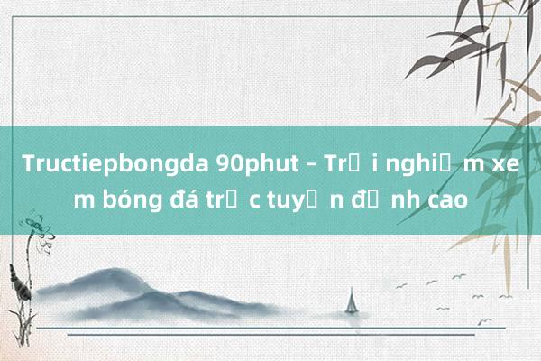 Tructiepbongda 90phut – Trải nghiệm xem bóng đá trực tuyến đỉnh cao