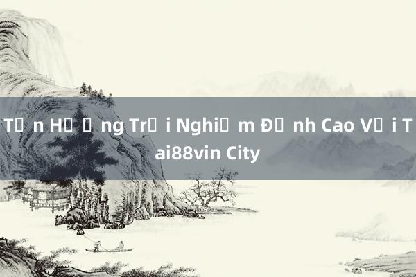 Tận Hưởng Trải Nghiệm Đỉnh Cao Với Tai88vin City