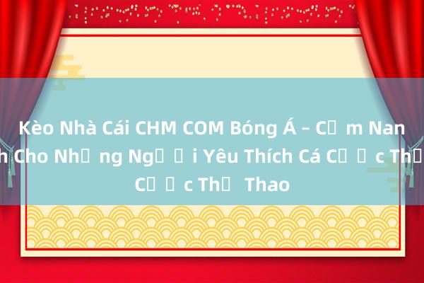 Kèo Nhà Cái CHM COM Bóng Á – Cẩm Nang Dành Cho Những Người Yêu Thích Cá Cược Thể Thao