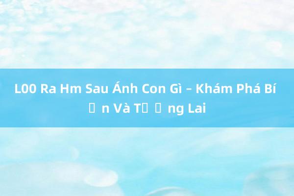 L00 Ra Hm Sau Ánh Con Gì – Khám Phá Bí Ẩn Và Tương Lai