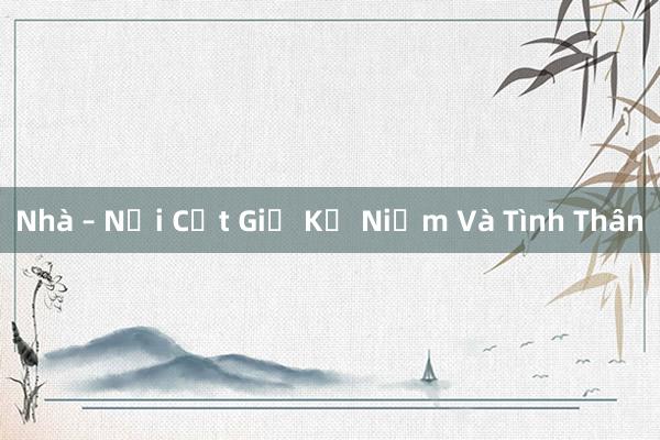 Nhà – Nơi Cất Giữ Kỷ Niệm Và Tình Thân