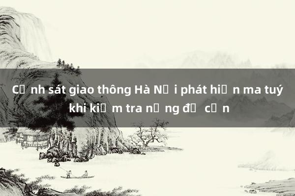 Cảnh sát giao thông Hà Nội phát hiện ma tuý khi kiểm tra nồng độ cồn