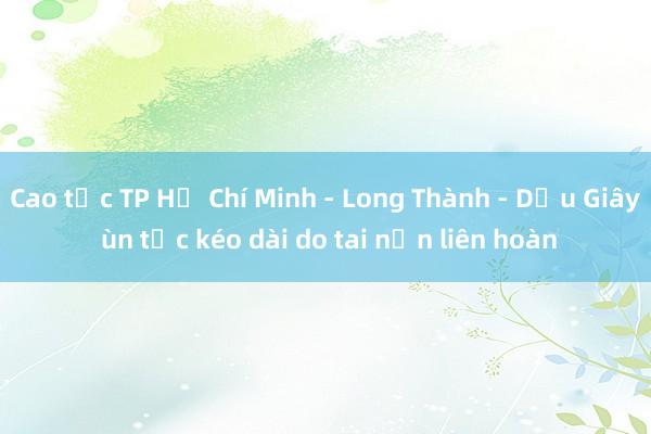 Cao tốc TP Hồ Chí Minh - Long Thành - Dầu Giây ùn tắc kéo dài do tai nạn liên hoàn