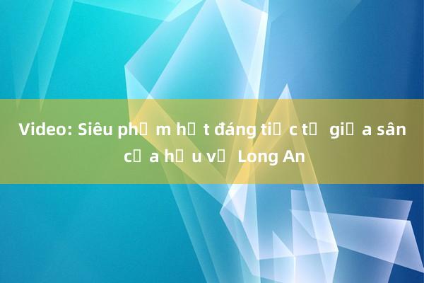 Video: Siêu phẩm hụt đáng tiếc từ giữa sân của hậu vệ Long An