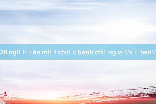 20 người ăn một chiếc bánh chưng vì 'sợ béo'