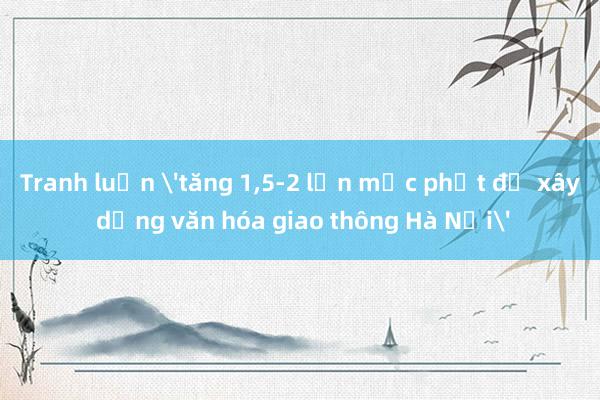 Tranh luận 'tăng 1,5-2 lần mức phạt để xây dựng văn hóa giao thông Hà Nội'