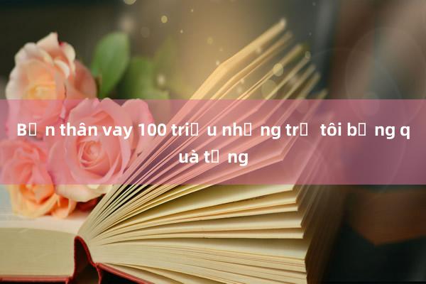 Bạn thân vay 100 triệu nhưng trả tôi bằng quà tặng