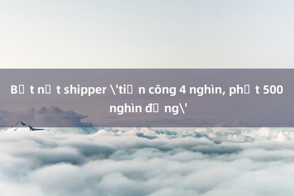 Bắt nạt shipper 'tiền công 4 nghìn, phạt 500 nghìn đồng'